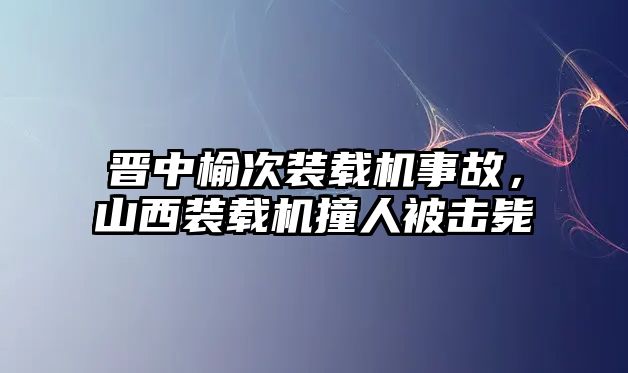 晉中榆次裝載機事故，山西裝載機撞人被擊斃