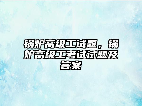 鍋爐高級工試題，鍋爐高級工考試試題及答案