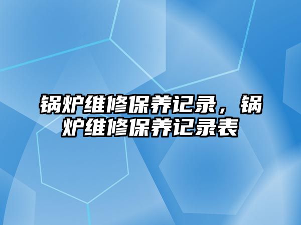 鍋爐維修保養(yǎng)記錄，鍋爐維修保養(yǎng)記錄表