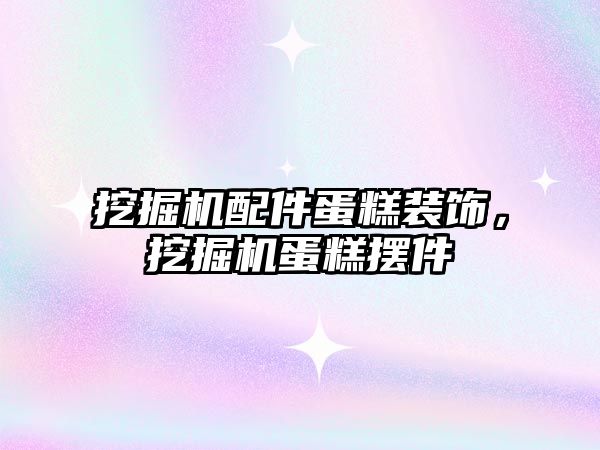 挖掘機配件蛋糕裝飾，挖掘機蛋糕擺件