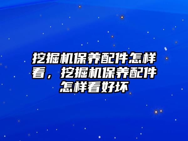 挖掘機保養(yǎng)配件怎樣看，挖掘機保養(yǎng)配件怎樣看好壞