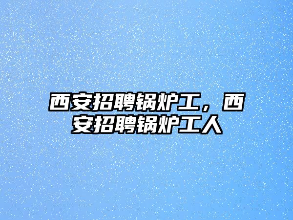 西安招聘鍋爐工，西安招聘鍋爐工人