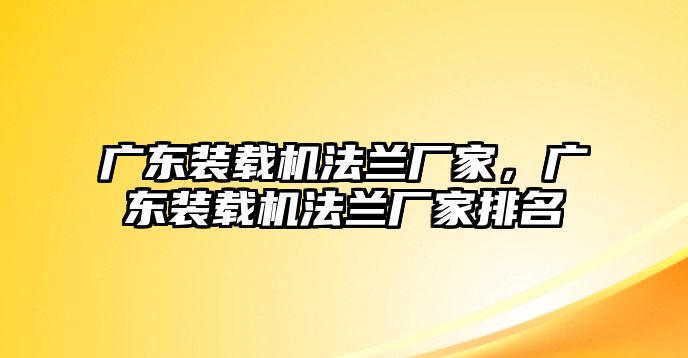 廣東裝載機法蘭廠家，廣東裝載機法蘭廠家排名