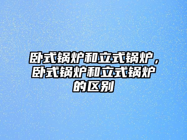 臥式鍋爐和立式鍋爐，臥式鍋爐和立式鍋爐的區(qū)別