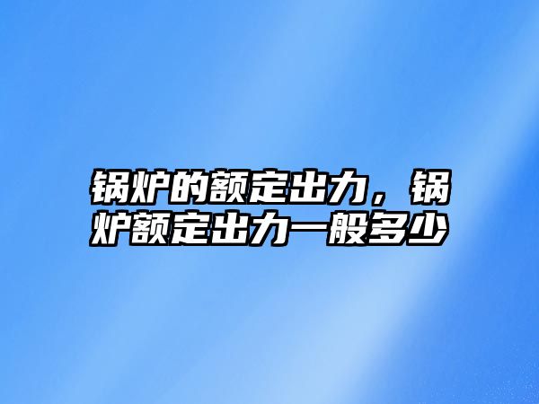 鍋爐的額定出力，鍋爐額定出力一般多少