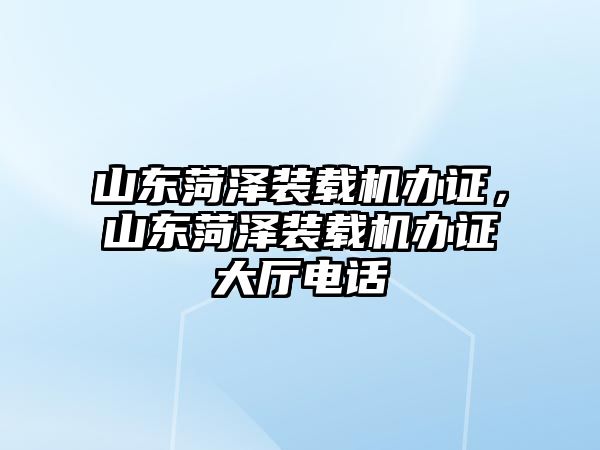 山東菏澤裝載機辦證，山東菏澤裝載機辦證大廳電話