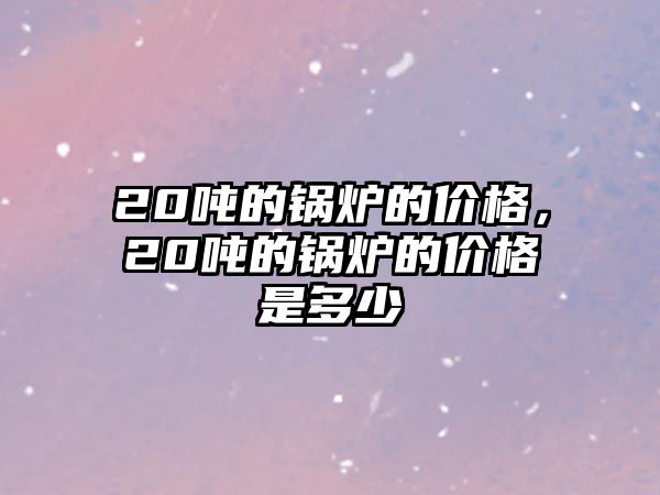 20噸的鍋爐的價格，20噸的鍋爐的價格是多少