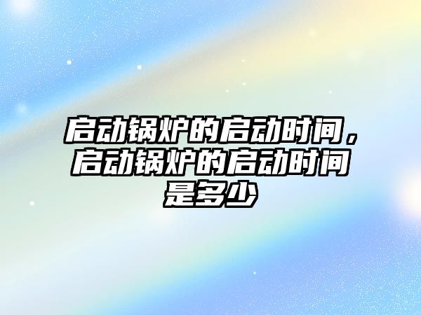 啟動鍋爐的啟動時間，啟動鍋爐的啟動時間是多少