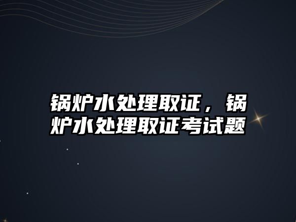 鍋爐水處理取證，鍋爐水處理取證考試題