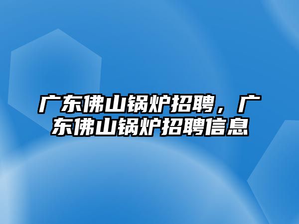 廣東佛山鍋爐招聘，廣東佛山鍋爐招聘信息