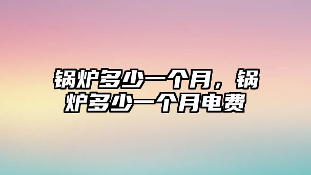 鍋爐多少一個(gè)月，鍋爐多少一個(gè)月電費(fèi)