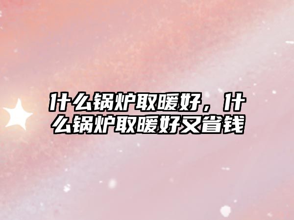 什么鍋爐取暖好，什么鍋爐取暖好又省錢