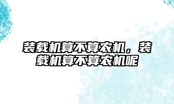 裝載機算不算農(nóng)機，裝載機算不算農(nóng)機呢