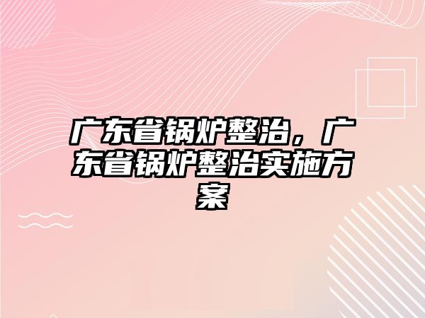 廣東省鍋爐整治，廣東省鍋爐整治實(shí)施方案