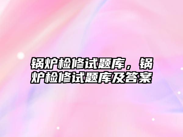 鍋爐檢修試題庫，鍋爐檢修試題庫及答案