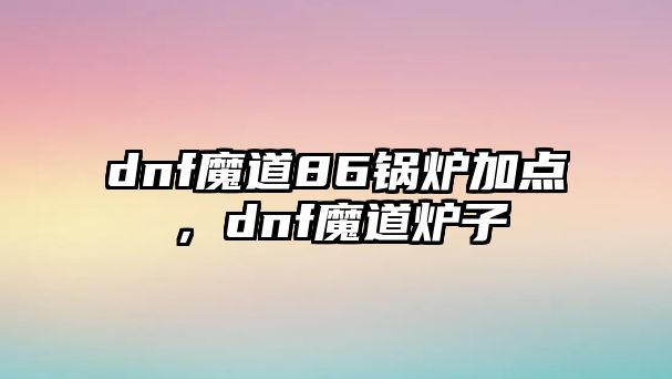 dnf魔道86鍋爐加點(diǎn)，dnf魔道爐子