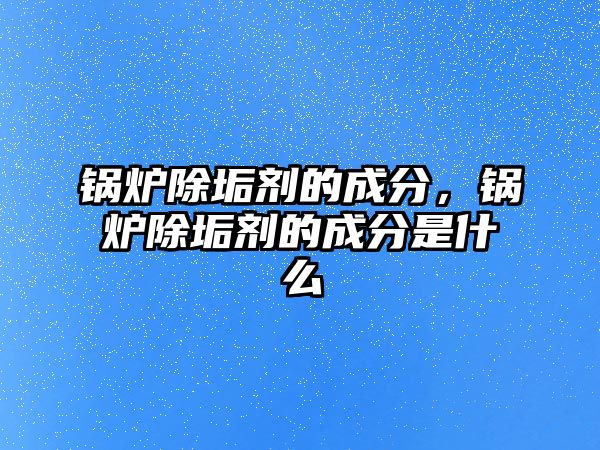 鍋爐除垢劑的成分，鍋爐除垢劑的成分是什么