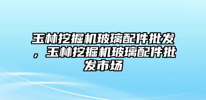 玉林挖掘機(jī)玻璃配件批發(fā)，玉林挖掘機(jī)玻璃配件批發(fā)市場(chǎng)