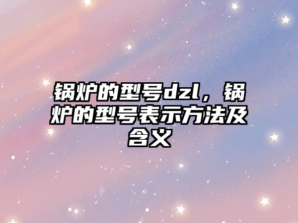 鍋爐的型號dzl，鍋爐的型號表示方法及含義