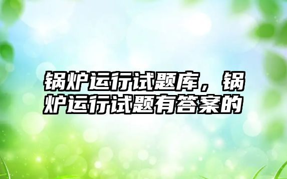 鍋爐運(yùn)行試題庫，鍋爐運(yùn)行試題有答案的