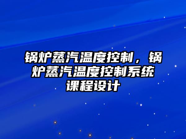 鍋爐蒸汽溫度控制，鍋爐蒸汽溫度控制系統(tǒng)課程設(shè)計