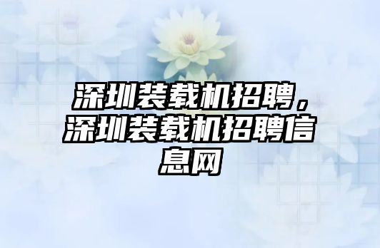 深圳裝載機招聘，深圳裝載機招聘信息網(wǎng)