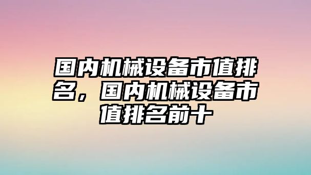 國內(nèi)機械設(shè)備市值排名，國內(nèi)機械設(shè)備市值排名前十