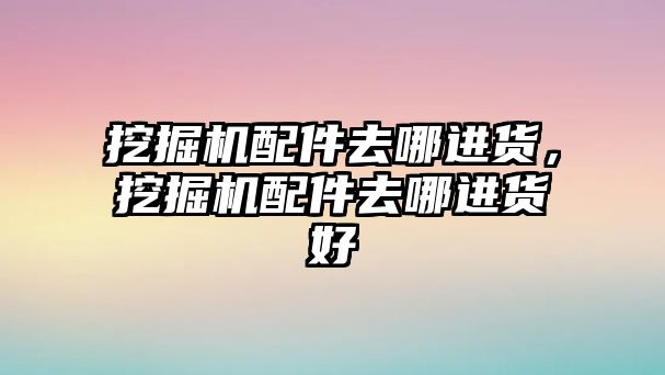 挖掘機配件去哪進貨，挖掘機配件去哪進貨好