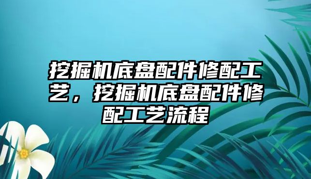 挖掘機底盤配件修配工藝，挖掘機底盤配件修配工藝流程