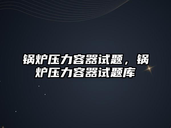 鍋爐壓力容器試題，鍋爐壓力容器試題庫