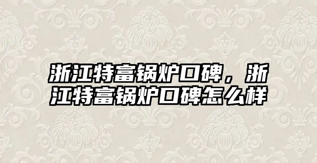 浙江特富鍋爐口碑，浙江特富鍋爐口碑怎么樣