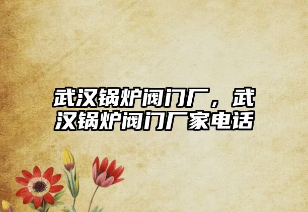 武漢鍋爐閥門廠，武漢鍋爐閥門廠家電話