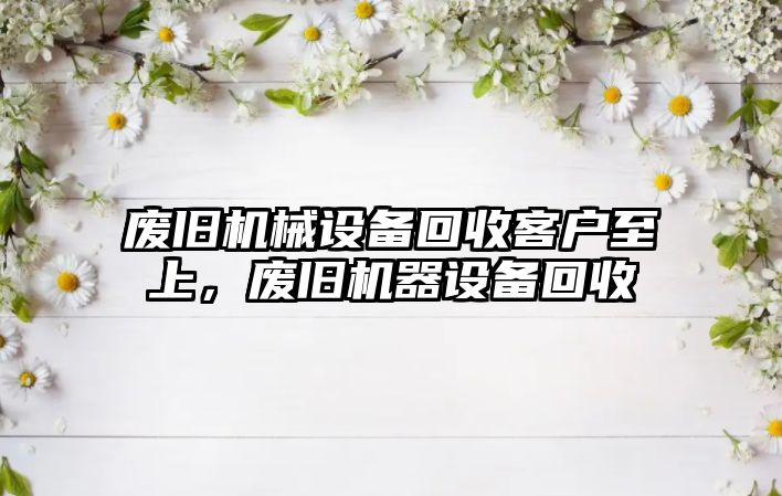 廢舊機械設備回收客戶至上，廢舊機器設備回收