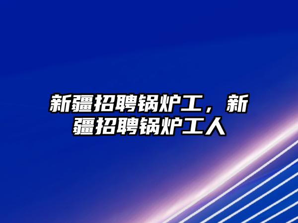 新疆招聘鍋爐工，新疆招聘鍋爐工人