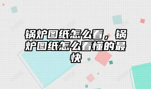 鍋爐圖紙怎么看，鍋爐圖紙怎么看懂的最快