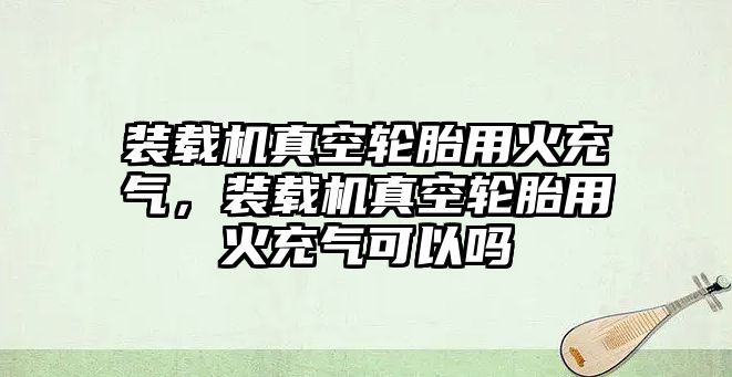 裝載機(jī)真空輪胎用火充氣，裝載機(jī)真空輪胎用火充氣可以嗎