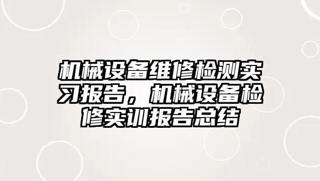 機械設(shè)備維修檢測實習(xí)報告，機械設(shè)備檢修實訓(xùn)報告總結(jié)