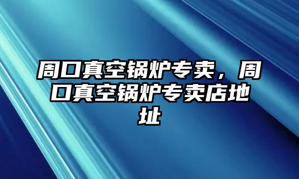 周口真空鍋爐專賣，周口真空鍋爐專賣店地址