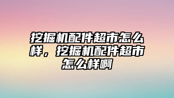 挖掘機配件超市怎么樣，挖掘機配件超市怎么樣啊