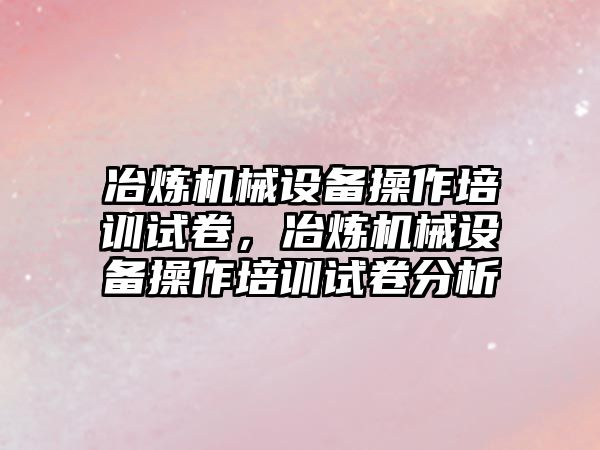 冶煉機械設(shè)備操作培訓試卷，冶煉機械設(shè)備操作培訓試卷分析