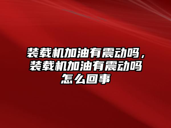 裝載機加油有震動嗎，裝載機加油有震動嗎怎么回事