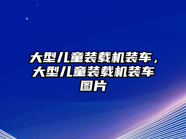 大型兒童裝載機裝車，大型兒童裝載機裝車圖片