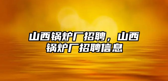 山西鍋爐廠招聘，山西鍋爐廠招聘信息