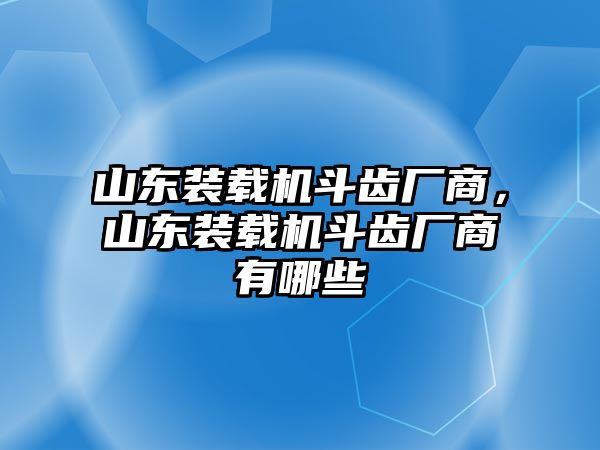 山東裝載機斗齒廠商，山東裝載機斗齒廠商有哪些