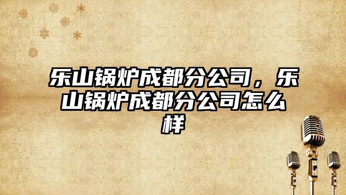 樂(lè)山鍋爐成都分公司，樂(lè)山鍋爐成都分公司怎么樣