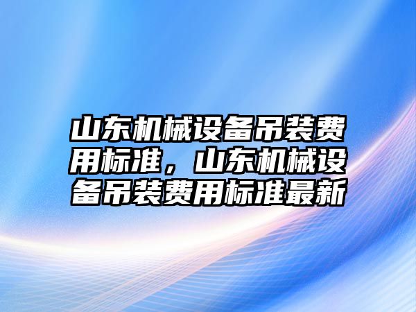 山東機械設(shè)備吊裝費用標(biāo)準，山東機械設(shè)備吊裝費用標(biāo)準最新