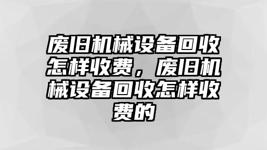 廢舊機械設(shè)備回收怎樣收費，廢舊機械設(shè)備回收怎樣收費的