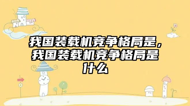 我國裝載機競爭格局是，我國裝載機競爭格局是什么