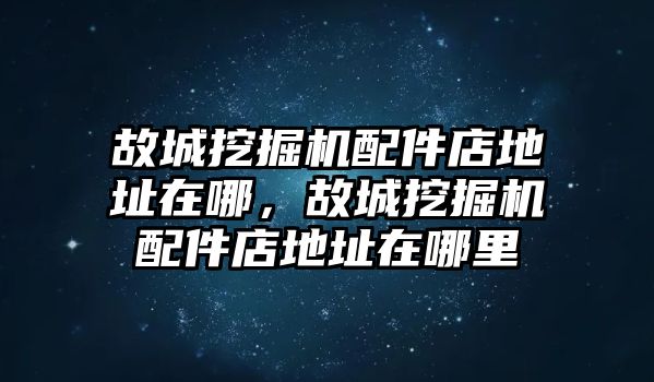 故城挖掘機配件店地址在哪，故城挖掘機配件店地址在哪里