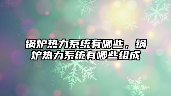 鍋爐熱力系統(tǒng)有哪些，鍋爐熱力系統(tǒng)有哪些組成